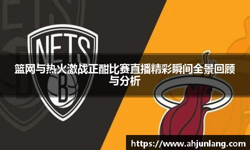 篮网与热火激战正酣比赛直播精彩瞬间全景回顾与分析